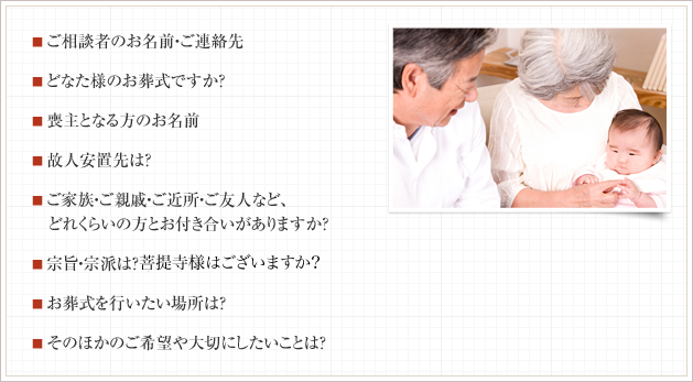 ■ ご相談者様のお名前・ご連絡先 ■ どなた様のお葬式ですか？ ■ 喪主となる方のお名前 ■ 故人安置先は？ ■ ご家族・ご親戚・ご近所・ご友人など、 　どれくらいの方とお付き合いがありますか？ ■ 宗旨・宗派は？菩提寺様はございますか？ ■ お葬式を行いたい場所は？ ■ そのほかのご希望や大切にしたいことは？