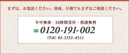 まずは、お電話ください。深夜、早朝でもまずはご相談ください。 　年中無休・24時間受付・相談無料　0120-191-002　携帯電話からもつながります