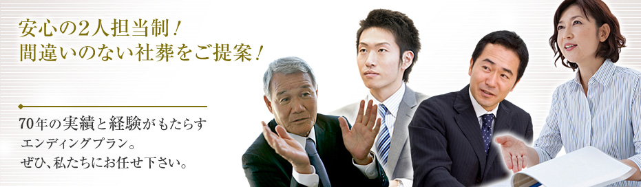 安心の2人担当制！
間違いのない社葬をご提案！
60年の実績と経験がもたらす
エンディグプラン。
ぜひ、私たちにお任せ下さい。